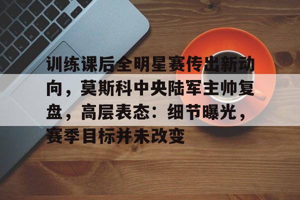 关于训练课后全明星赛传出新动向，莫斯科中央陆军主帅复盘，高层表态：细节曝光，赛季目标并未改变的信息