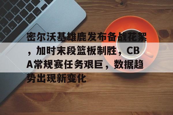 密尔沃基雄鹿发布备战花絮，加时末段篮板制胜，CBA常规赛任务艰巨，数据趋势出现新变化的简单介绍