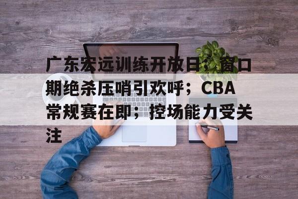包含广东宏远训练开放日；窗口期绝杀压哨引欢呼；CBA常规赛在即；控场能力受关注的词条