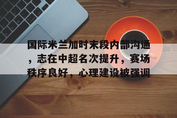 国际米兰加时末段内部沟通，志在中超名次提升，赛场秩序良好，心理建设被强调的简单介绍-九游体育官网